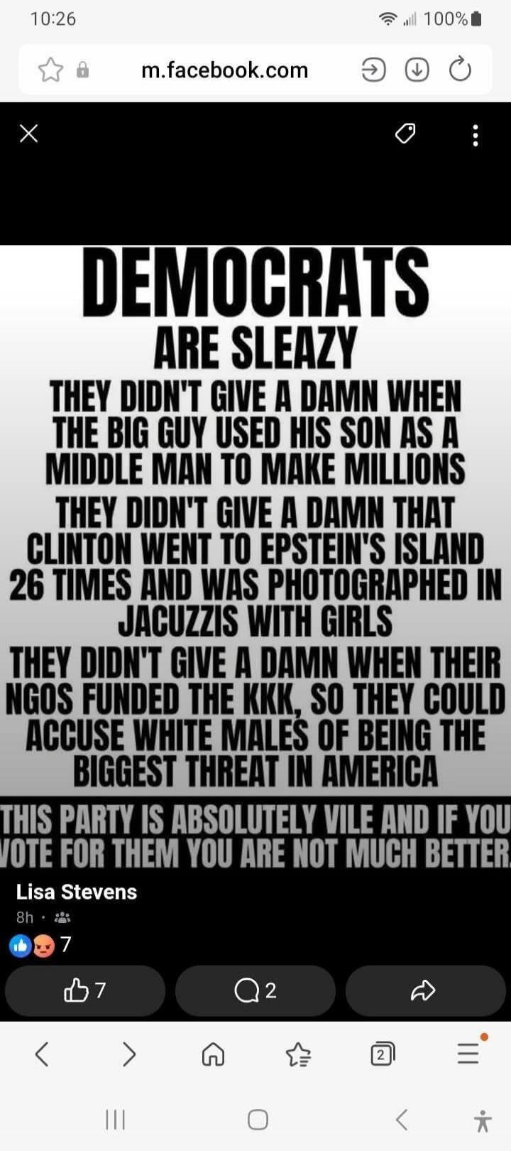 DEMOCRATS ARE SLEAZY. THEY DIDN'T GIVE A DAMN WHEN THE BIG GUY USED HIS SON AS A MIDDLE MAN TO MAKE MILLIONS. THEY DIDN'T GIVE A DAMN THAT CLINTON WENT TO EPSTEIN'S ISLAND 26 TIMES AND WAS PHOTOGRAPHED IN JACUZZIS WITH GIRLS. THEY DIDN'T GIVE A DAMN WHEN THEIR NGOS FUNDED THE KKK, SO THEY COULD ACCUSE WHITE MALES OF BEING THE BIGGEST THREAT IN AMER