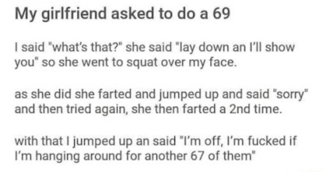o rJokes Posted by wXxJAGERMASTERxX 12h B My girlfriend asked to do a 69 said whats that she said lay down an Ill show you so she went to squat over my face as she did she farted and jumped up and said sorry and then tried again she then farted a 2nd time with that jumped up an said Im off Im fucked if Im hanging around for another 67 of them