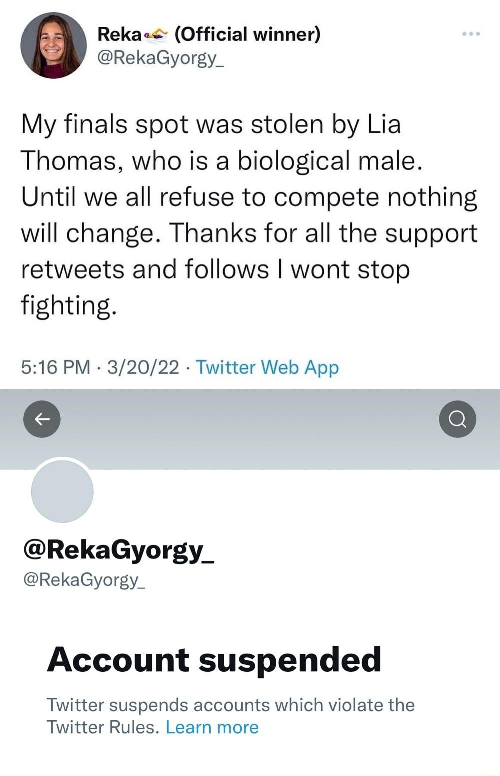 Reka Official winner RekaGyorgy_ My finals spot was stolen by Lia Thomas who is a biological male Until we all refuse to compete nothing will change Thanks for all the support retweets and follows wont stop fighting 516 PM 32022 Twitter Web App RekaGyorgy RekaGyorgy_ Account suspended Twitter suspends accounts which violate the Twitter Rules Learn more