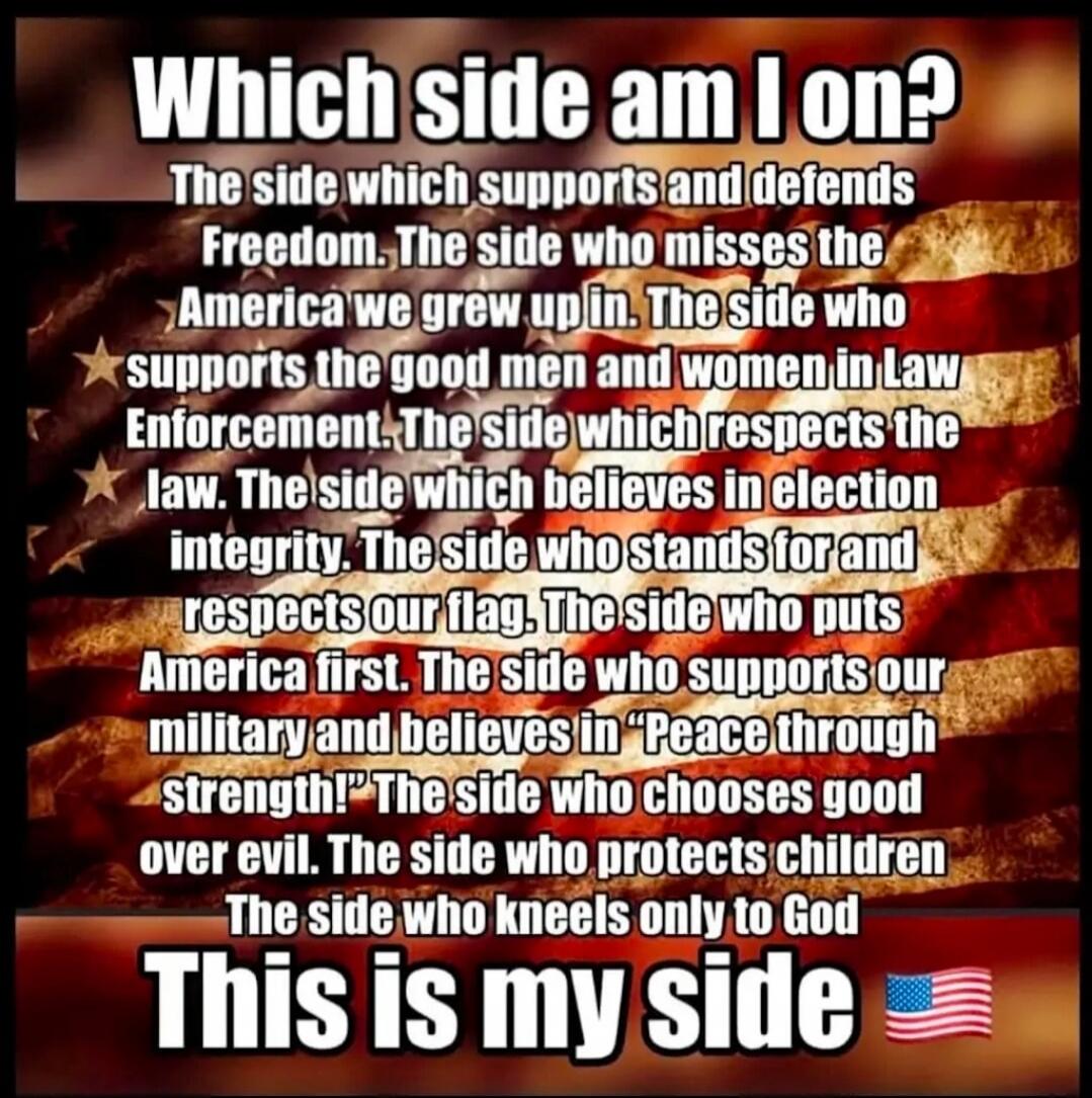 WHICH SIDE AM I ON? The side which supports and defends Freedom. The side who misses the America we grew up in. The side who supports the good men and women in Law Enforcement. The side which respects the law. The side which believes in election integrity. The side who stands for and respects our flag. The side who puts America first. The side who 