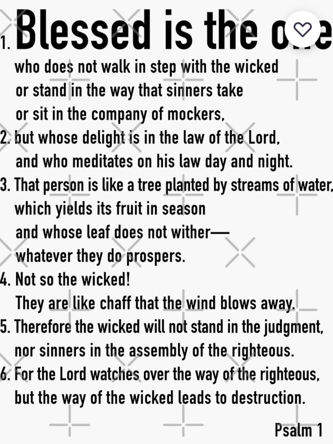 Blessed is the one who does not walk in step with the wicked
or stand in the way that sinners take
or sit in the company of mockers,
but whose delight is in the law of the Lord,
and who meditates on his law day and night.
That person is like a tree planted by streams of water,
which yields its fruit in season—and whose leaf does not wither—whatever