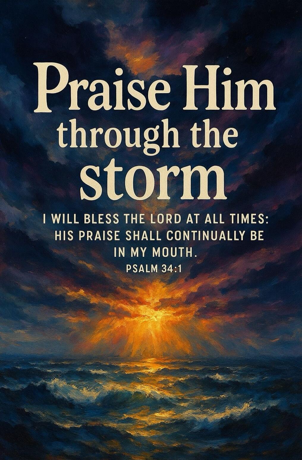 Praise Him through the storm
I WILL BLESS THE LORD AT ALL TIMES: HIS PRAISE SHALL CONTINUALLY BE IN MY MOUTH.
PSALM 34:1