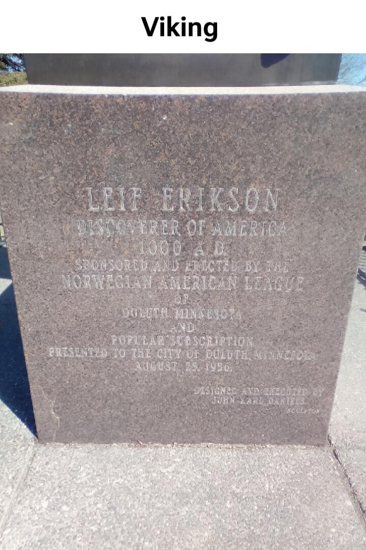 Viking. LEIF ERIKSON DISCOVERER OF AMERICA 1000 A.D. SPONSORED AND ERECTED BY THE NORWEGIAN AMERICAN LEAGUE OF DULUTH, MINNESOTA AND POPULAR SUBSCRIPTION PRESENTED TO THE CITY OF DULUTH, MINNESOTA AUGUST 23, 1956. DESIGNED AND EXECUTED BY JOHN KARL DANIELS SCULPTOR.