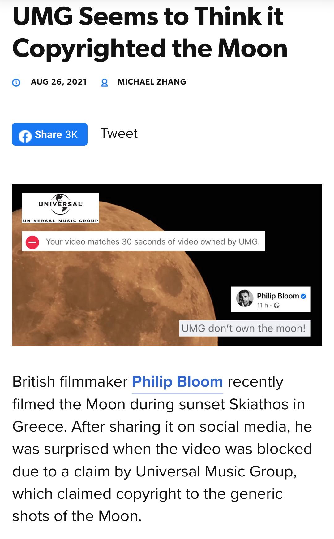 UMG Seems to Think it Copyrighted the Moon AUG 26 2021 2 MICHAEL ZHANG UNIVERSAL IR E Philip Bloom A Mh MG dront own the moon British filmmaker Philip Bloom recently filmed the Moon during sunset Skiathos in Greece After sharing it on social media he was surprised when the video was blocked due to a claim by Universal Music Group which claimed copyright to the generic shots of the Moon