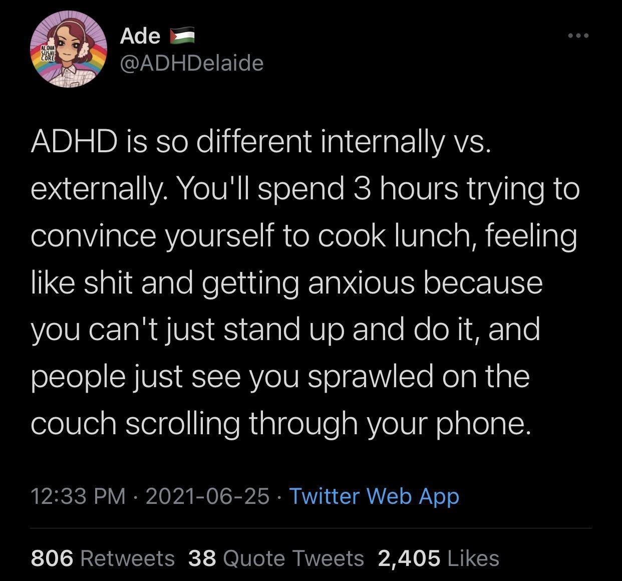 eS ADHDelaide ADHD is so different internally vs externally Youll spend 3 hours trying to convince yourself to cook lunch feeling IRCE i TgloRellntale T g e VY ofTeor V VelVReaRES S RS e1gle RUoRTalo Ko o N1 HF1gT0 people just see you sprawled on the couch scrolling through your phone 2SIl A O A OO R A ST RVVT L T A o Y o o 806 Retweets 38 Quote Tweets 2405 Likes