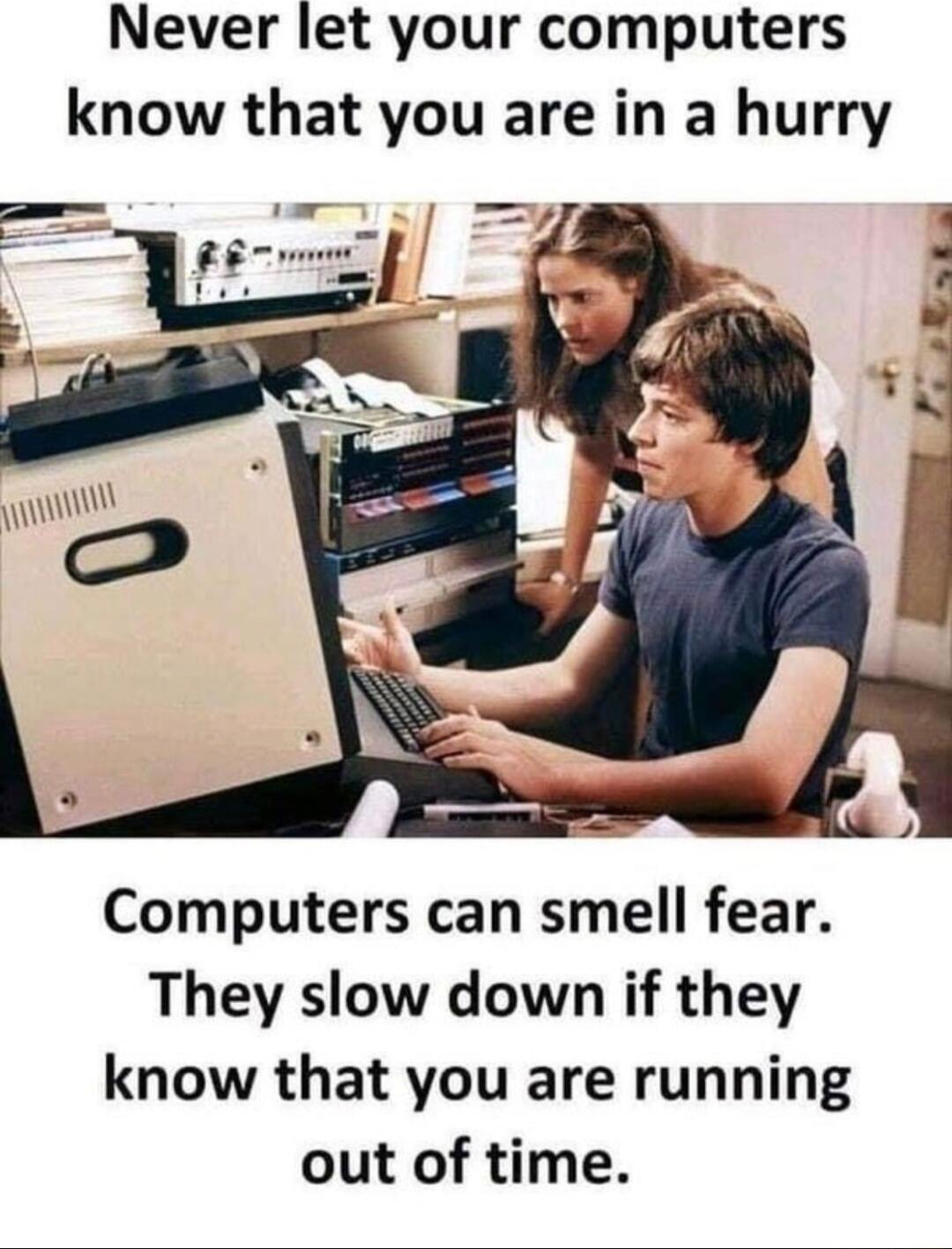 Never let your computers know that you are in a hurry Computers can smell fear They slow down if they know that you are running out of time