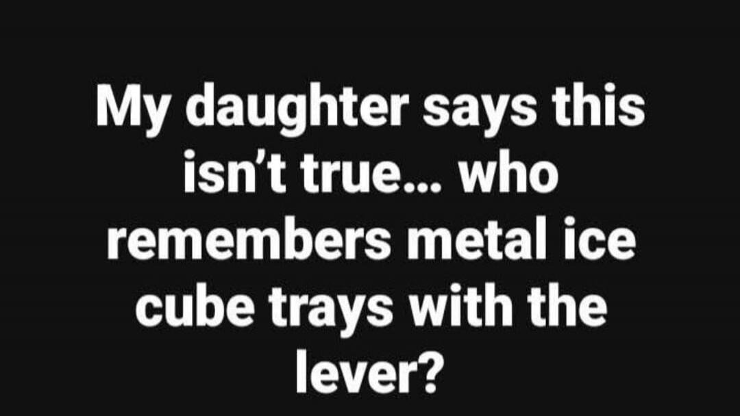 My daughter says this isn't true... who remembers metal ice cube trays with the lever?