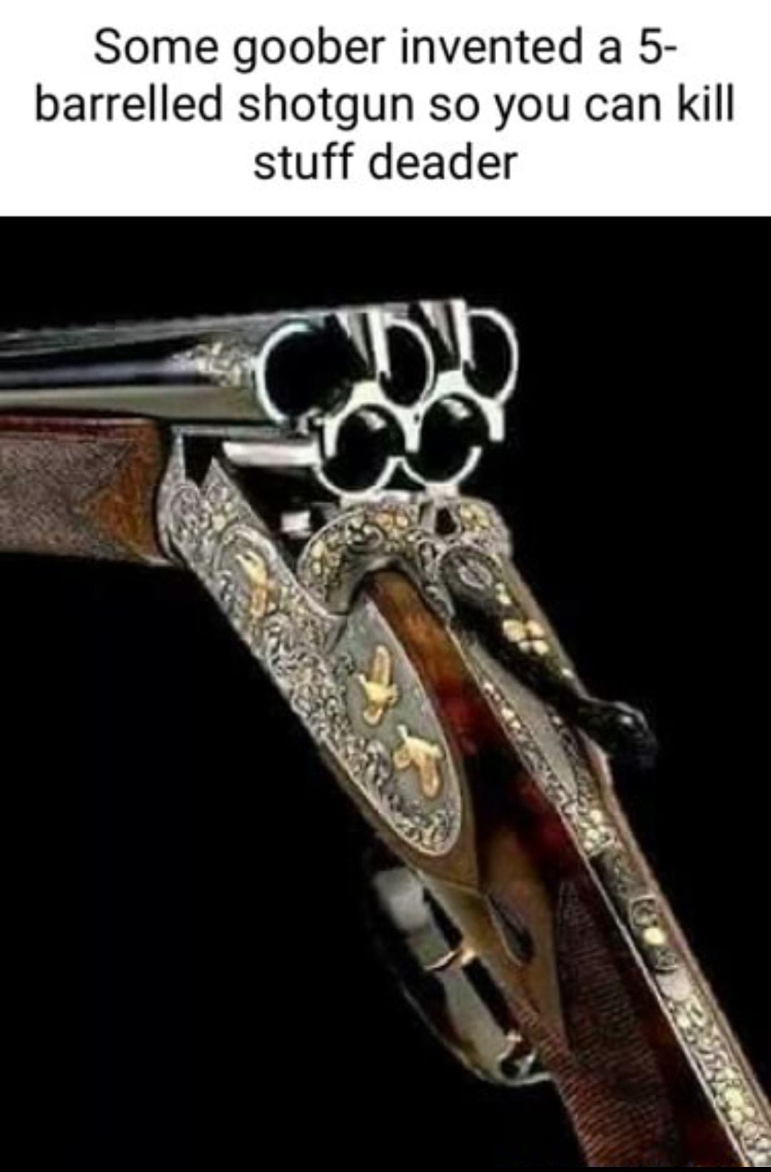 Some goober invented a 5 barrelled shotgun so you can Kkill stuff deader