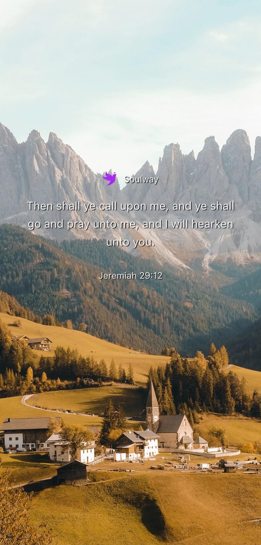 Soulway Then shall ye call upon me, and ye shall go and pray unto me, and I will hearken unto you. Jeremiah 29:12