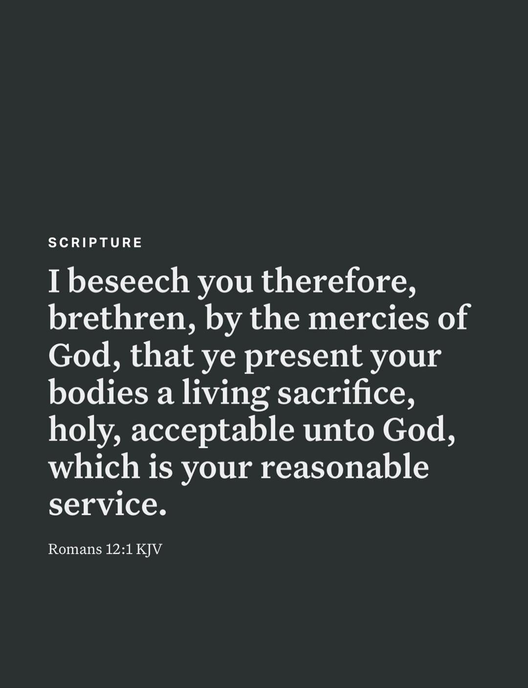 SCRIPTURE I beseech you therefore, brethren, by the mercies of God, that ye present your bodies a living sacrifice, holy, acceptable unto God, which is your reasonable service. Romans 12:1 KJV