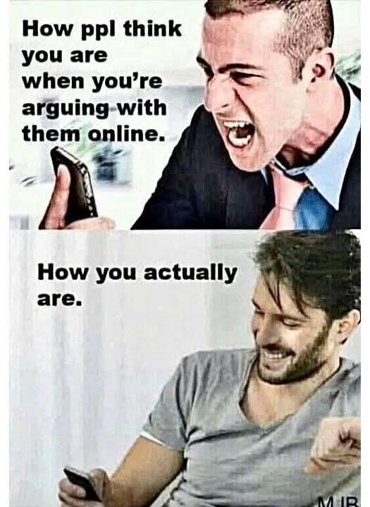 How ppl think you are when you're arguing with them online. How you actually are.