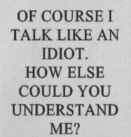 OF COURSE I TALK LIKE AN IDIOT. HOW ELSE COULD YOU UNDERSTAND ME?
