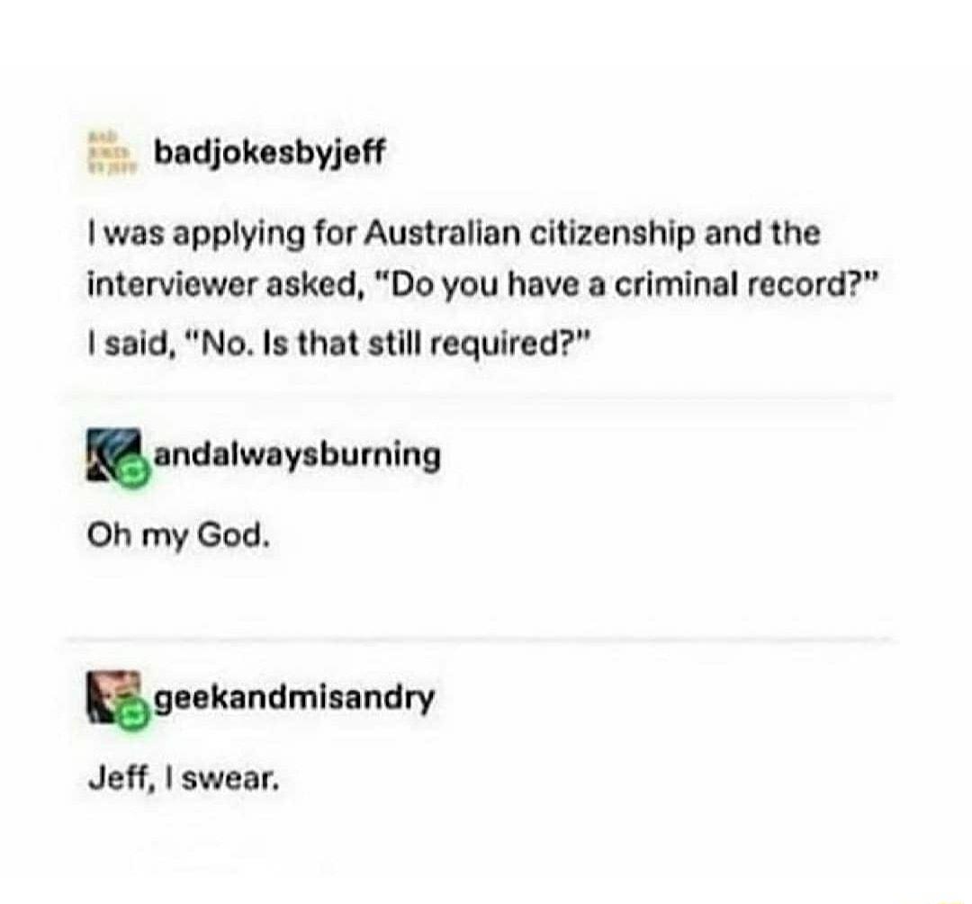 badjokesbyjeff I was applying for Australian citizenship and the interviewer asked Do you have a criminal record said No Is that still required na lw v bumlng Oh my God g ekandmisandry Jeff swear