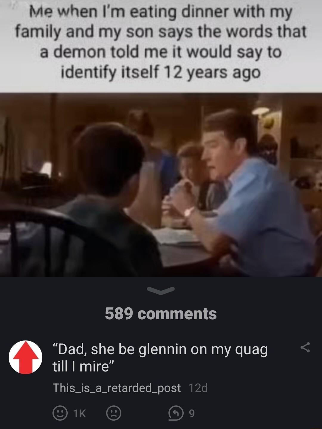 Me when Im eating dinner with m family and my son says the words that a demon told me it would say to identify itself 12 years ago 589 comments Dad she be glennin on my quag till I mire This_is_a_retarded_post