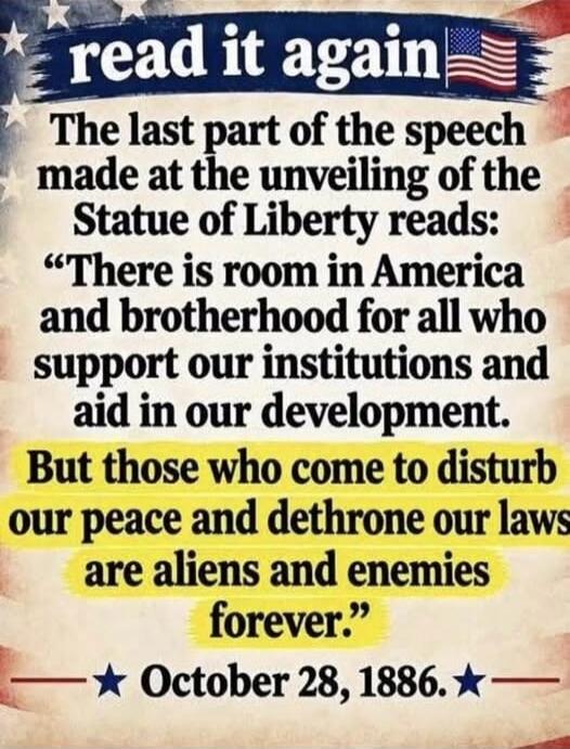 read it again
The last part of the speech made at the unveiling of the Statue of Liberty reads:
“There is room in America and brotherhood for all who support our institutions and aid in our development.
But those who come to disturb our peace and dethrone our laws are aliens and enemies forever.”
October 28, 1886.