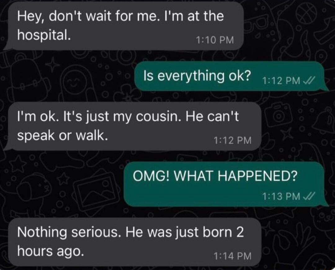 Hey dont wait for me Im at the hospital 110 PM Is everything ok 0y Im ok Its just my cousin He cant speak or walk 112PM OMG WHAT HAPPENED 113PM W Nothing serious He was just born 2 hours ago 114 PM