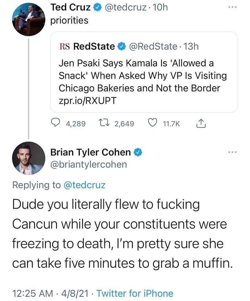 Ted Cruz tedcruz 10h priorities RS RedState RedState 13h Jen Psaki Says Kamala Is Allowed a Snack When Asked Why VP Is Visiting Chicago Bakeries and Not the Border zprioRXUPT 4280 MW 2649 QO nk N Brian Tyler Cohen y briantylercohen Replying to tedcruz Dude you literally flew to fucking Cancun while your constituents were freezing to death Im pretty sure she can take five minutes to grab a muffin 1