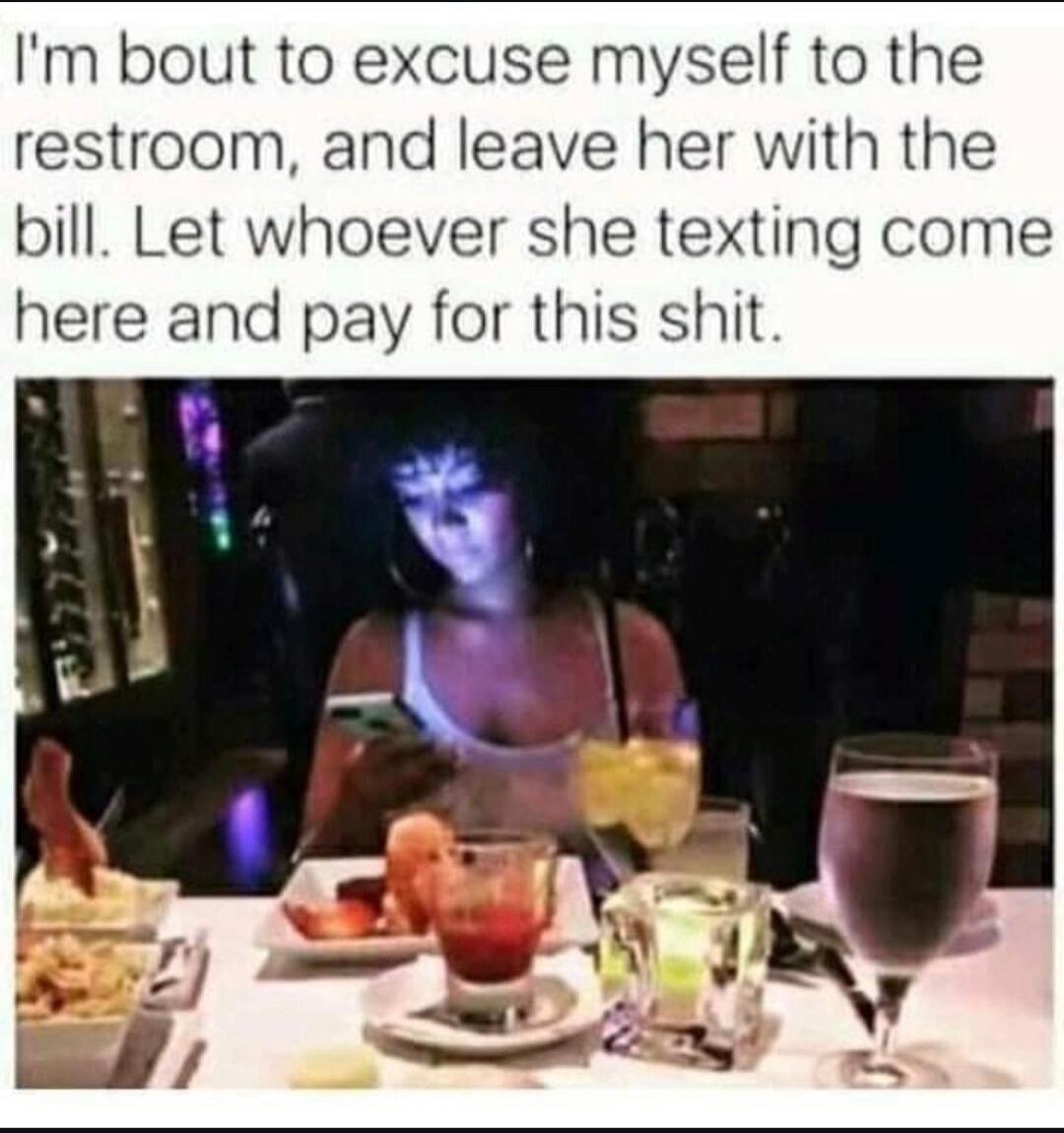 I'm bout to excuse myself to the restroom, and leave her with the bill. Let whoever she texting come here and pay for this shit.