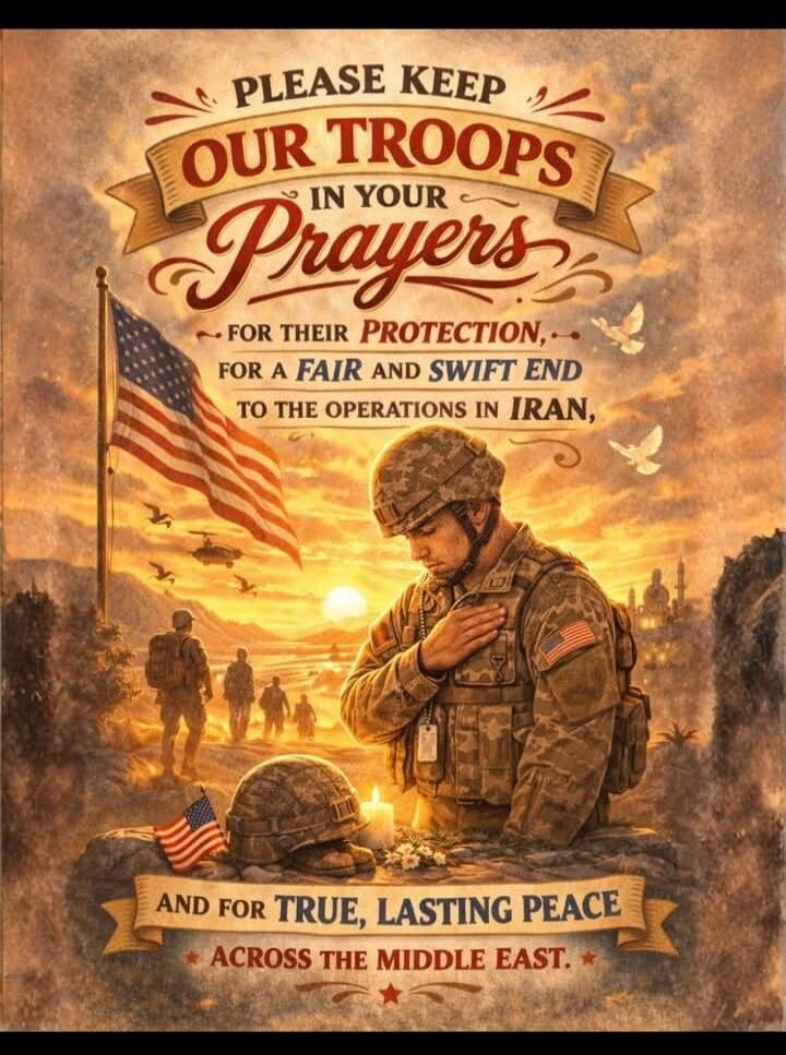 PLEASE KEEP OUR TROOPS IN YOUR Prayers FOR THEIR PROTECTION, FOR A FAIR AND SWIFT END TO THE OPERATIONS IN IRAN, AND FOR TRUE, LASTING PEACE ACROSS THE MIDDLE EAST.