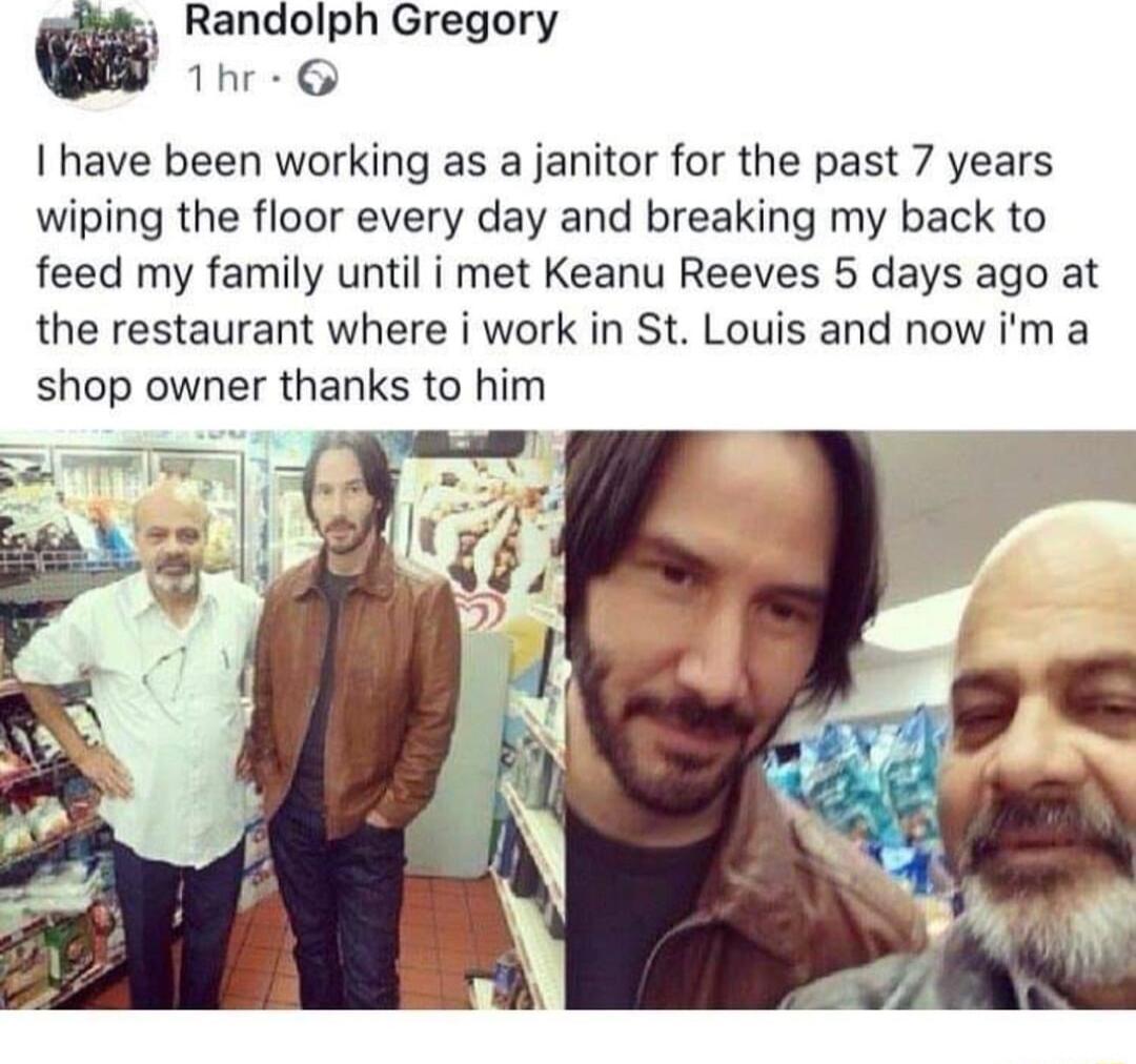 Randolph Gregory Thr have been working as a janitor for the past 7 years wiping the floor every day and breaking my back to feed my family until i met Keanu Reeves 5 days ago at the restaurant where i work in St Louis and now im a shop owner thanks to him