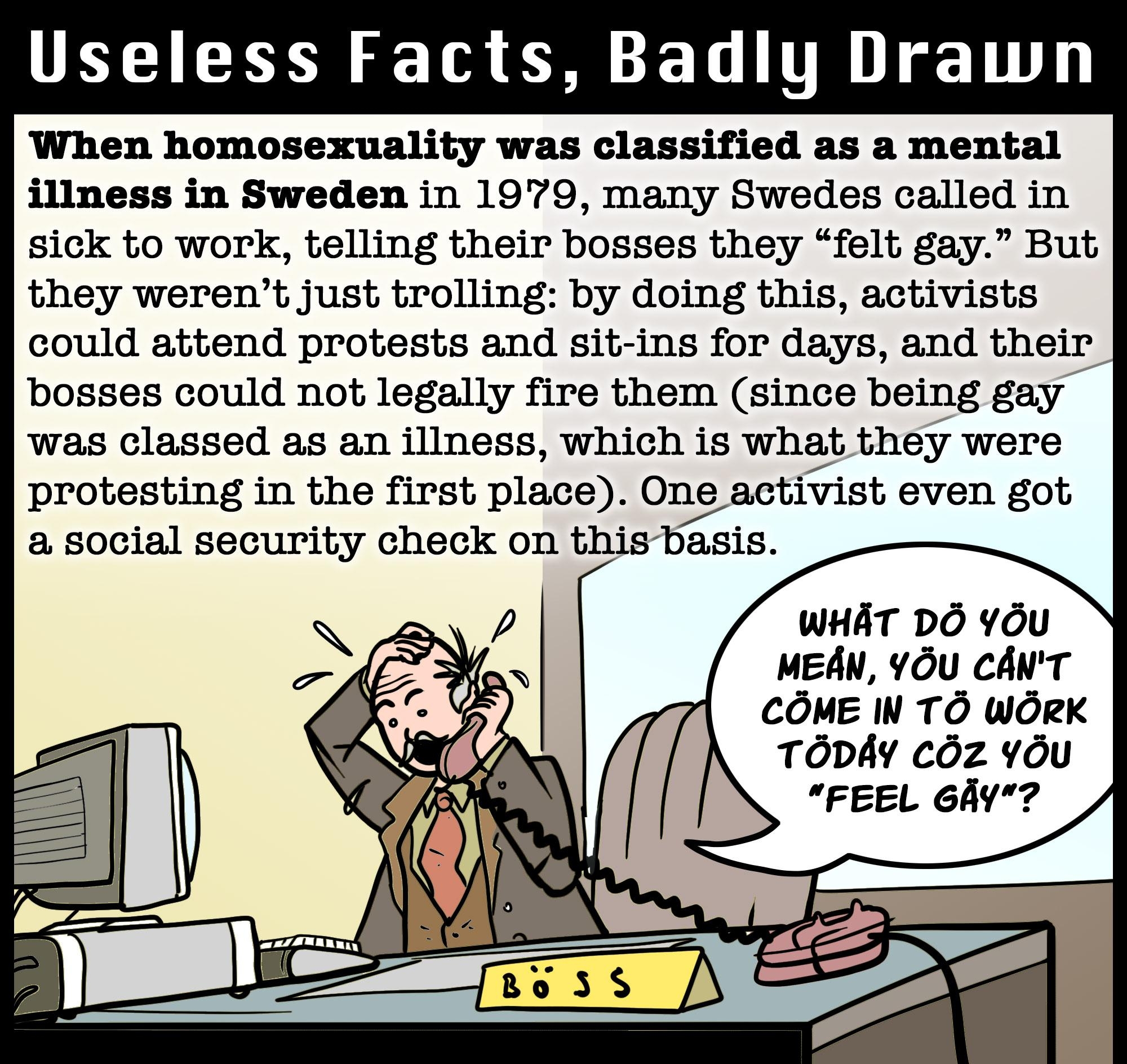 UELIEE N T L TR 1T When homosexuality was classified as a mental illness in Sweden in 1979 many Swedes called in sick to work telling their bosses they felt gay But they werent just trolling by doing this activists could attend protests and sit ins for days and their bosses could not legally fire them since being gay was classed as an illness which is what they were protesting in the first place O