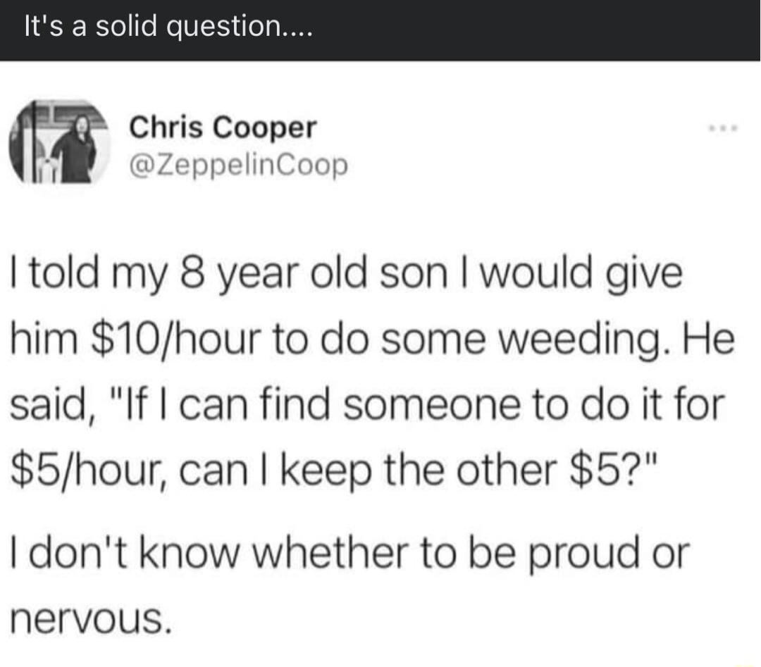 Chris Cooper i ZeppelinCoop told my 8 year old son would give him 10hour to do some weeding He said If can find someone to do it for 5hour can keep the other 5 dont know whether to be proud or nervous