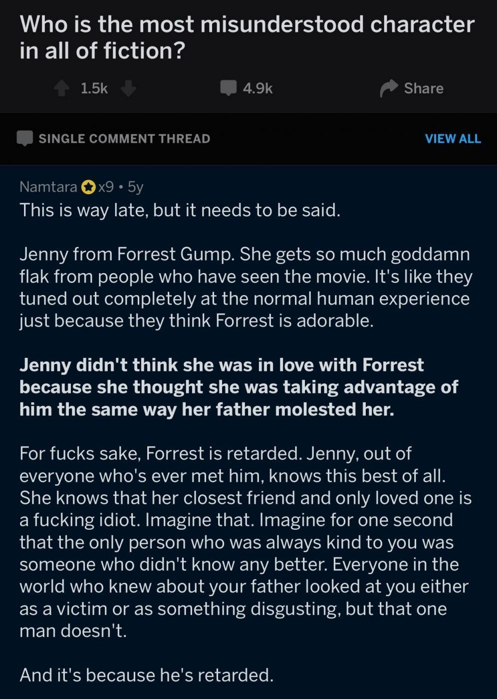 Who is the most misunderstood character in all of fiction 15k 49k Share SINGLE COMMENT THREAD VIEW ALL Namtara Qx9 5y This is way late but it needs to be said Jenny from Forrest Gump She gets so much goddamn flak from people who have seen the movie Its like they tuned out completely at the normal human experience just because they think Forrest is adorable Jenny didnt think she was in love with Fo