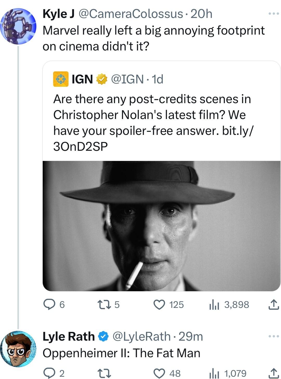 s KyleJ CameraColossus 20h W Marvel really left a big annoying footprint on cinema didnt it B 1GN 2 IGN 1d Are there any post credits scenes in Christopher Nolans latest film We have your spoiler free answer bitly 30nD2SP Qs ns Q 125 il 3898 Lyle Rath LyleRath 29m Oppenheimer II The Fat Man Q2 M Q 48 i 1079 A