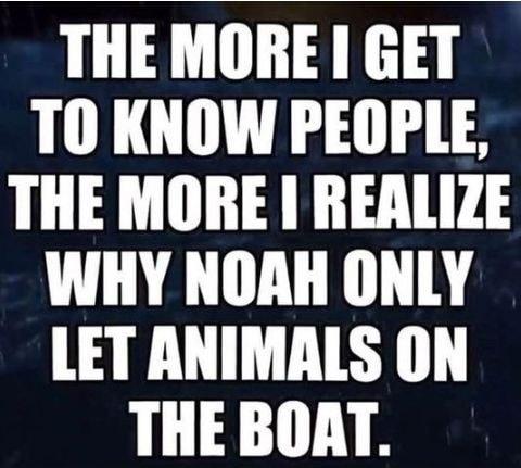 THE MORE I GET TO KNOW PEOPLE THE MORE REALIZE WHY NOAH ONLY LET ANIMALS ON THE BOAT