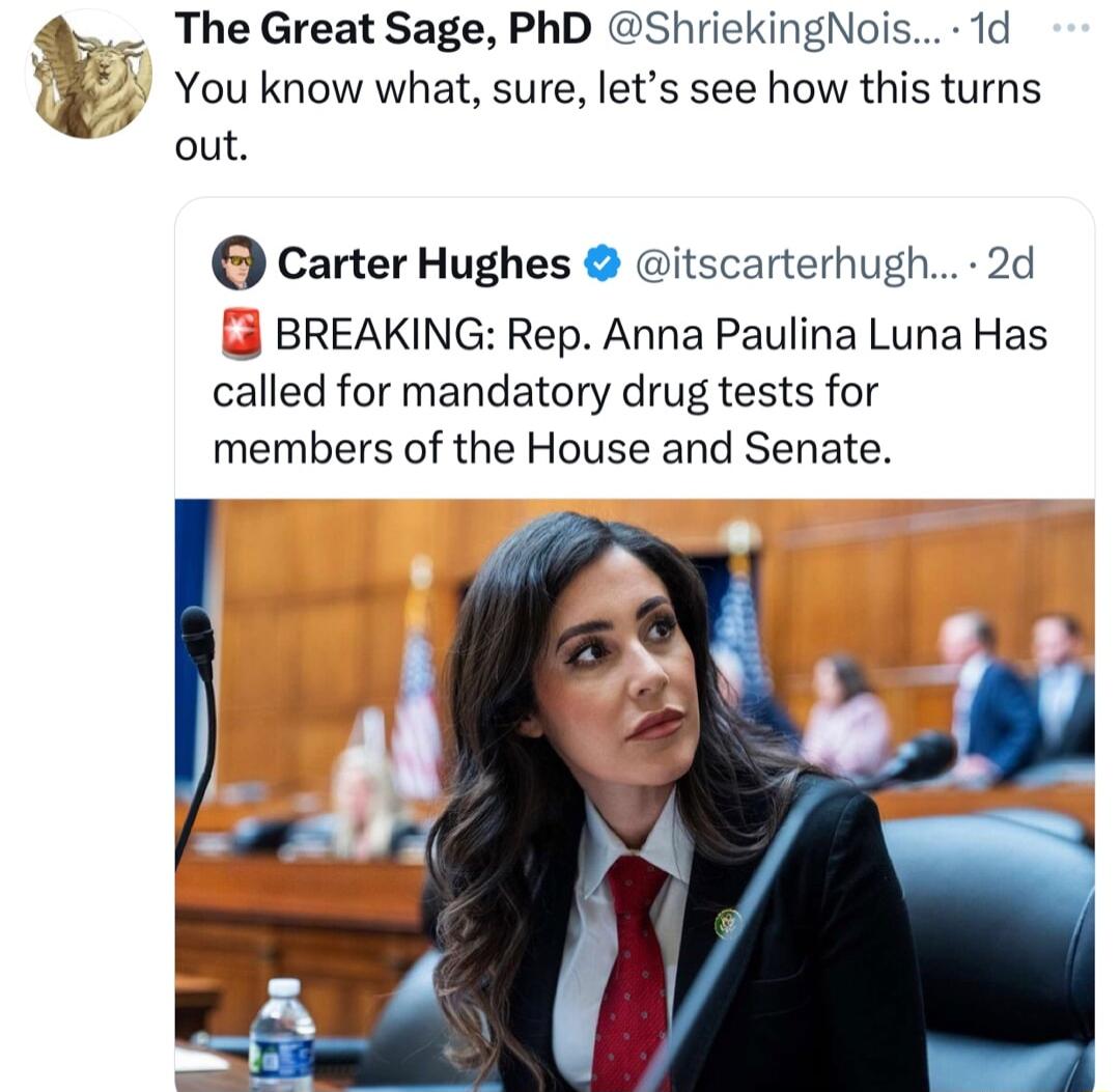 The Great Sage PhD ShriekingNois 1d You know what sure lets see how this turns out Carter Hughes itscarterhugh 2d BREAKING Rep Anna Paulina Luna Has called for mandatory drug tests for members of the House and Senate