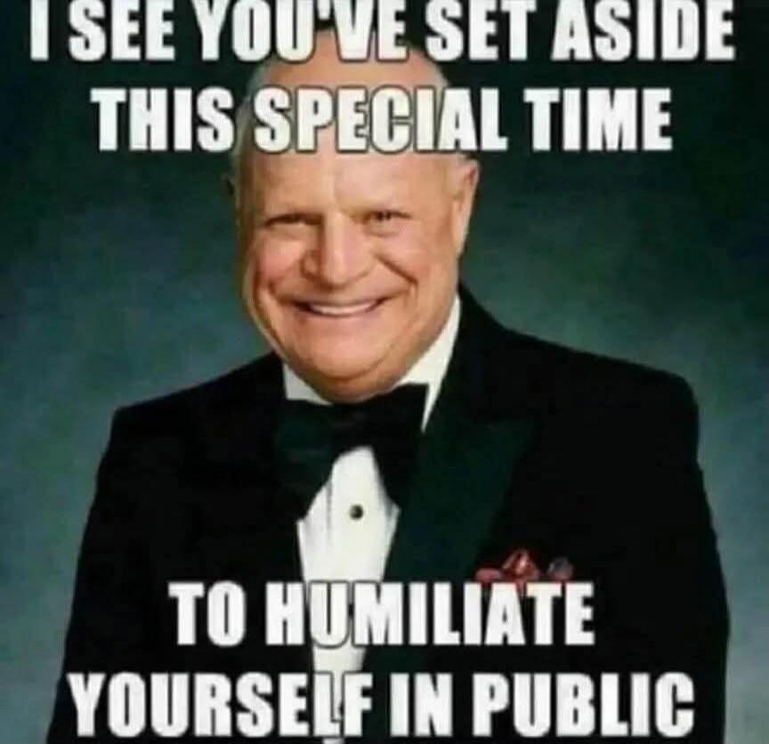 I see you've set aside this special time to humiliate yourself in public.