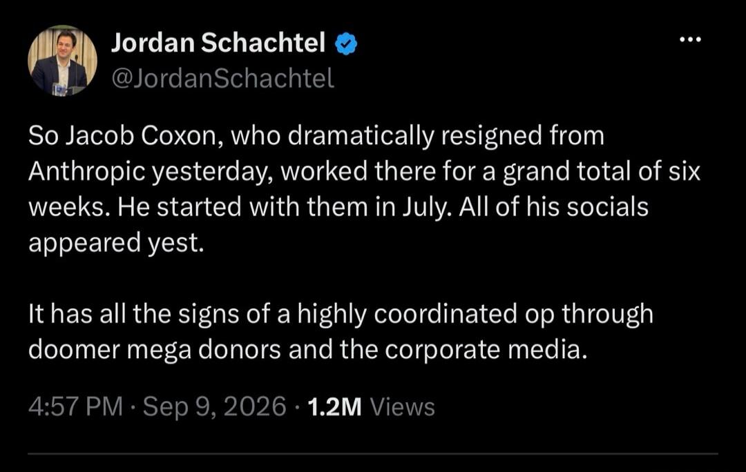 Jordan Schachtel @JordanSchachtel So Jacob Coxon, who dramatically resigned from Anthropic yesterday, worked there for a grand total of six weeks. He started with them in July. All of his socials appeared yest. It has all the signs of a highly coordinated op through doomer mega donors and the corporate media. 4:57 PM · Sep 9, 2026 · 1.2M Views