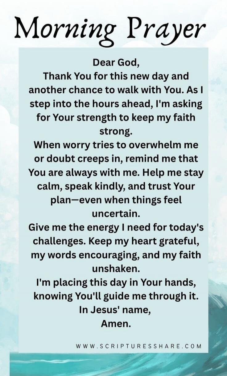 Morning Prayer

Dear God,
Thank You for this new day and another chance to walk with You. As I step into the hours ahead, I'm asking for Your strength to keep my faith strong.
When worry tries to overwhelm me or doubt creeps in, remind me that You are always with me. Help me stay calm, speak kindly, and trust Your plan—even when things feel uncerta
