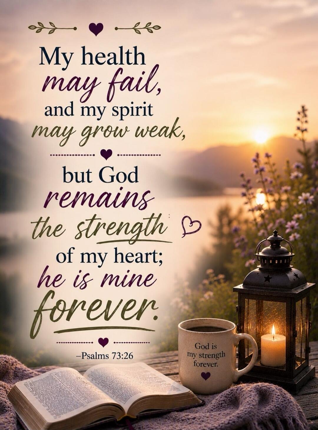 My health may fail, and my spirit may grow weak, but God remains the strength of my heart; he is mine forever. Psalms 73:26. God is my strength forever.