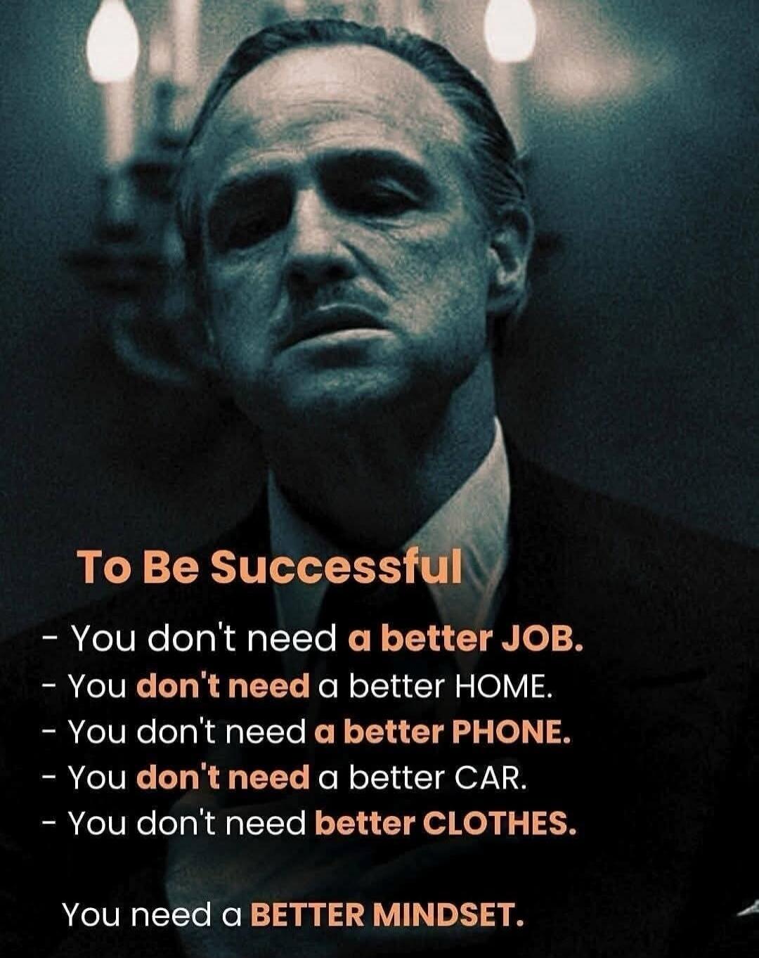 To Be Successful - You don't need a better JOB. - You don't need a better HOME. - You don't need a better PHONE. - You don't need a better CAR. - You don't need better CLOTHES. You need a BETTER MINDSET.