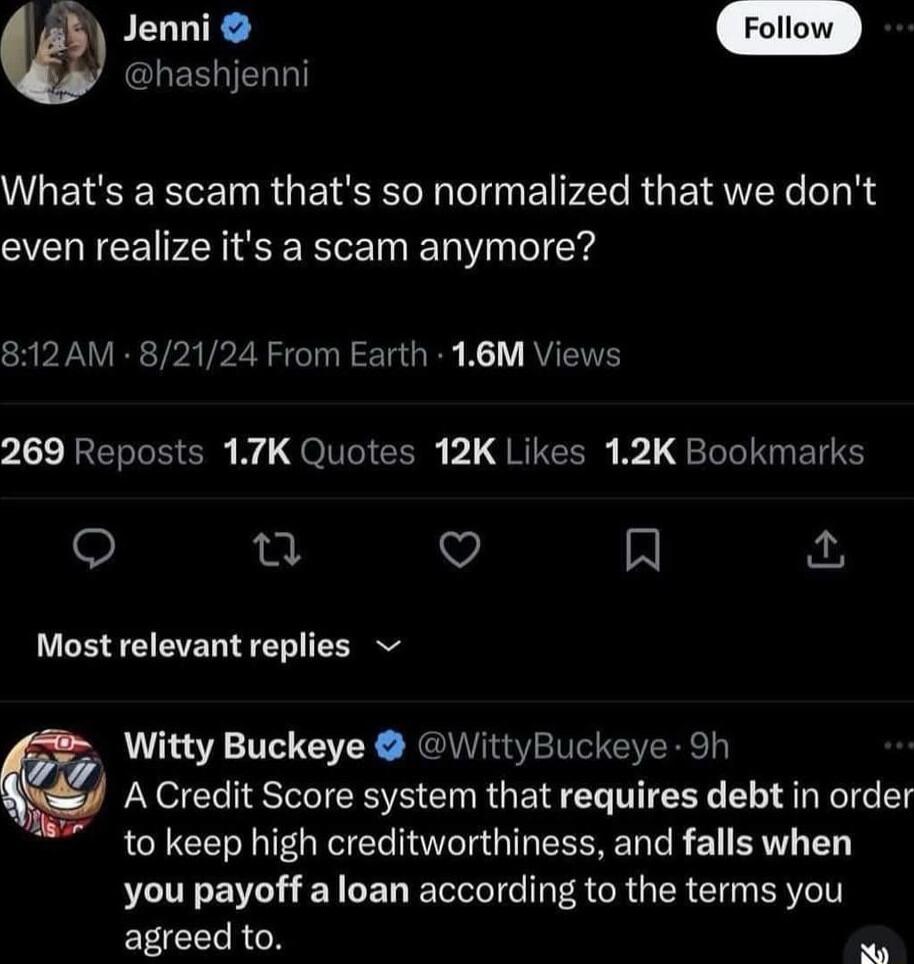 donni hashjenni WAETEERENRGEISEL N EPECRGEIRTTY BN even realize its a scam anymore CRPEAVERTPATPZR SR LG R KT RVEITE 269 Reposts 17K Quotes 12K Likes 12K Bookmarks QO T Q R Most relevant replies Witty Buckeye WittyBuckeye 9h A Credit Score system that requires debt in order to keep high creditworthiness and falls when you payoff a loan according to the terms you EEEERGN