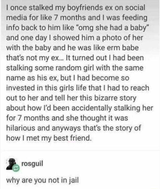 once stalked my boyfriends ex on social media for like 7 months and was feeding info back to him like omg she had a baby and one day showed him a photo of her with the baby and he was like erm babe thats not my ex It turned out had been stalking some random girl with the same name as his ex but had become so invested in this girls life that had to reach out to her and tell her this bizarre story a