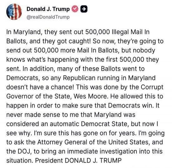 Donald J. Trump @realDonaldTrump In Maryland, they sent out 500,000 Illegal Mail In Ballots, and they got caught! So now, they're going to send out 500,000 more Mail In Ballots, but nobody knows what's happening with the first 500,000 they sent. In addition, many of these Ballots went to Democrats, so any Republican running in Maryland doesn't have