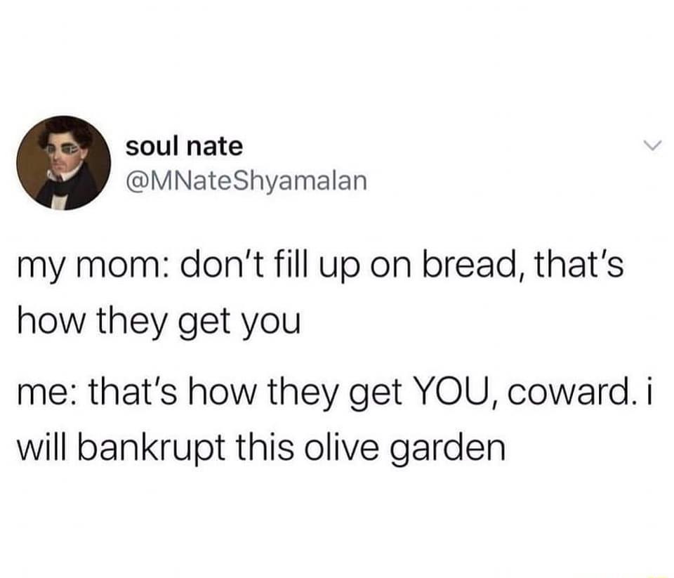 soul nate MNateShyamalan my mom dont fill up on bread thats how they get you me thats how they get YOU coward i will bankrupt this olive garden