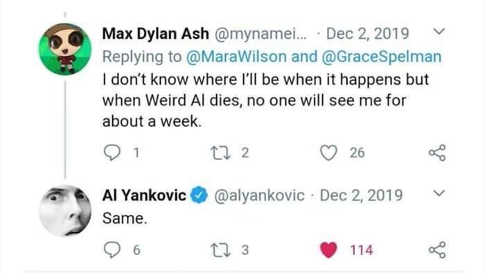 Max Dylan Ash mynamel Dec22019 Replying to MaraWilson and GraceSpelman I dont know where Il be when it happens but when Weird Al dies no one will see me for about a week O n2 Q 2 Al Yankovic alyankovic Dec22019 v Same Qs ns 9 e