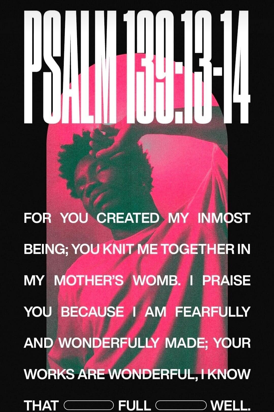 PSALM 139:13-14 FOR YOU CREATED MY INMOST BEING; YOU KNIT ME TOGETHER IN MY MOTHER'S WOMB. I PRAISE YOU BECAUSE I AM FEARFULLY AND WONDERFULLY MADE; YOUR WORKS ARE WONDERFUL, I KNOW THAT FULL WELL.