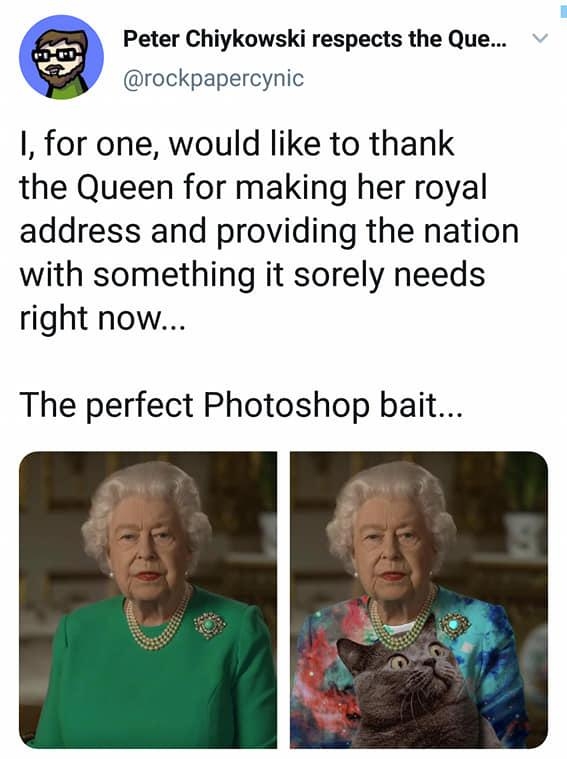 Peter Chiykowski respects the Que rockpapercynic 1 for one would like to thank the Queen for making her royal address and providing the nation with something it sorely needs right now The perfect Photoshop bait 841 pm 05 Apr 20 Twitter Web App 1 5R Retweets 768K Likes Tweet your reply