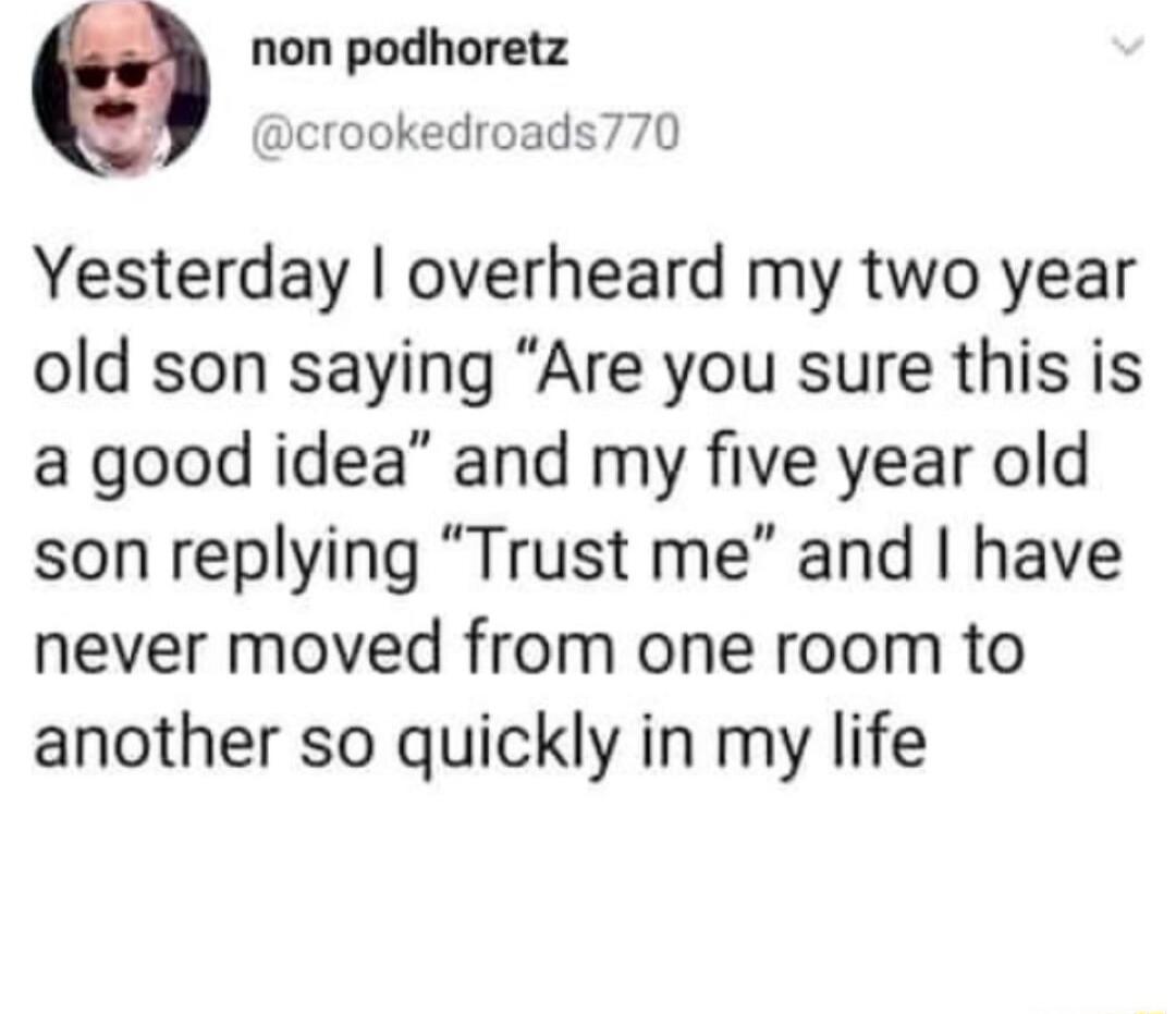 non podhoretz crookedroads770 Yesterday overheard my two year old son saying Are you sure this is a good idea and my five year old son replying Trust me and have never moved from one room to another so quickly in my life