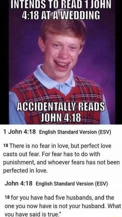 INTENDS TO READ 1 JOHN 4:18 AT A WEDDING ACCIDENTALLY READS JOHN 4:18 1 John 4:18 English Standard Version (ESV) 18 There is no fear in love, but perfect love casts out fear. For fear has to do with punishment, and whoever fears has not been perfected in love. John 4:18 English Standard Version (ESV) 18 for you have had five husbands, and the one y