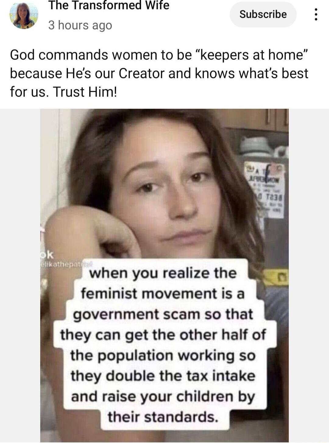 The Transtormed Wite 3 hours ago Subscribe God commands women to be keepers at home because Hes our Creator and knows whats best for us Trust Him when you realize the feminist movement is a government scam so that they can get the other half of the population working so they double the tax intake and raise your children by their standards