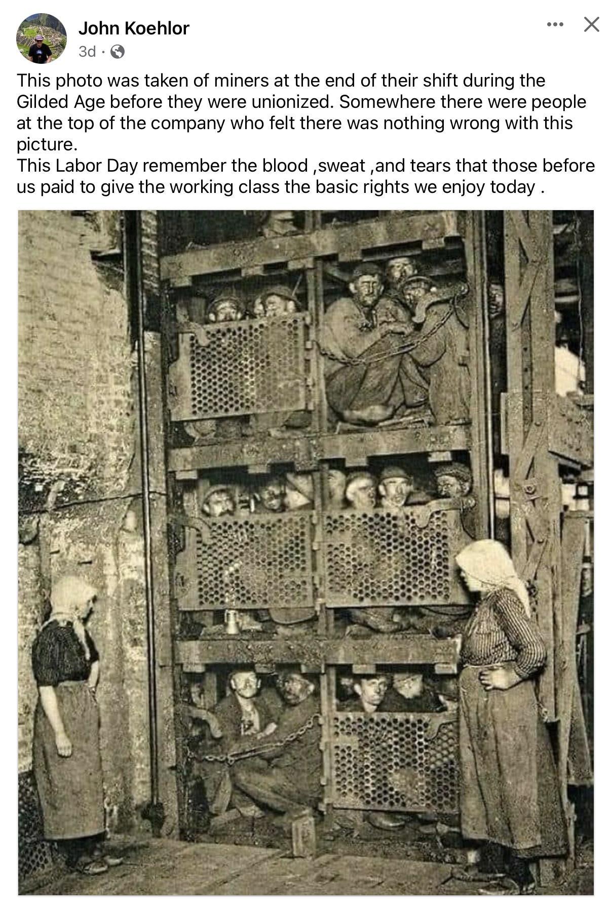 John Koehlor 0 This photo was taken of miners at the end of their shift during the Gilded Age before they were unionized Somewhere there ere people at the top of the company who felt there was nothing wrong with this picture This Labor Day remember the blood sweat and tears that those before us paid to give the working class the basic rights we enjoy today
