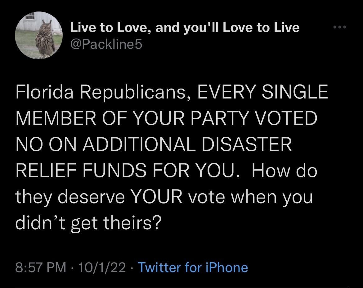 Live to Love and youll Love to Live Packline5 Florida Republicans EVERY SINGLE MEMBER OF YOUR PARTY VOTED NO ON ADDITIONAL DISASTER RELIEF FUNDS FOR YOU How do they deserve YOUR vote when you ellcaR CIR NS 857 PM 10122 Twitter for iPhone IR EVR TR IYY ELLEVTEE SR YT CRIERS