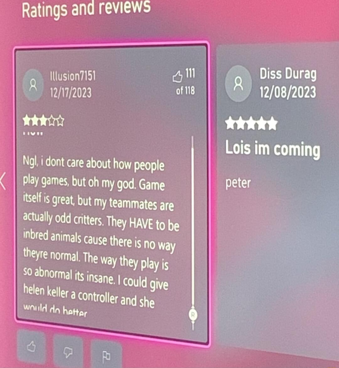 Ratings and reviews o llusionI5 DIESLITED llsi 188 s 12082023 Tk Lois im coming Ngl i dont care about how people Play games but oh my god Game selfis great but my teammates are actually odd critters They HAVE to be inbred animals cayse there is no way theyre normal The way they play is I could give