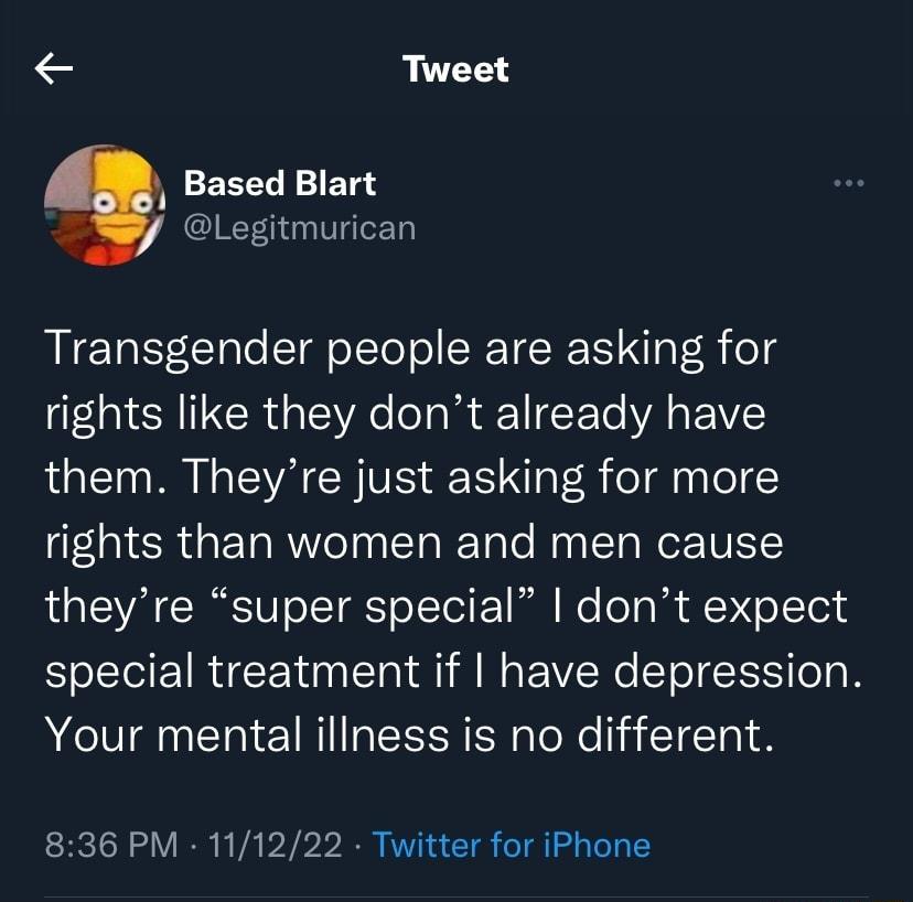Tweet Based Blart Legitmurican Transgender people are asking for rights like they dont already have them Theyre just asking for more rights than women and men cause theyre super special dont expect special treatment if have depression Your mental iliness is no different 836 PM 111222 Twitter for iPhone