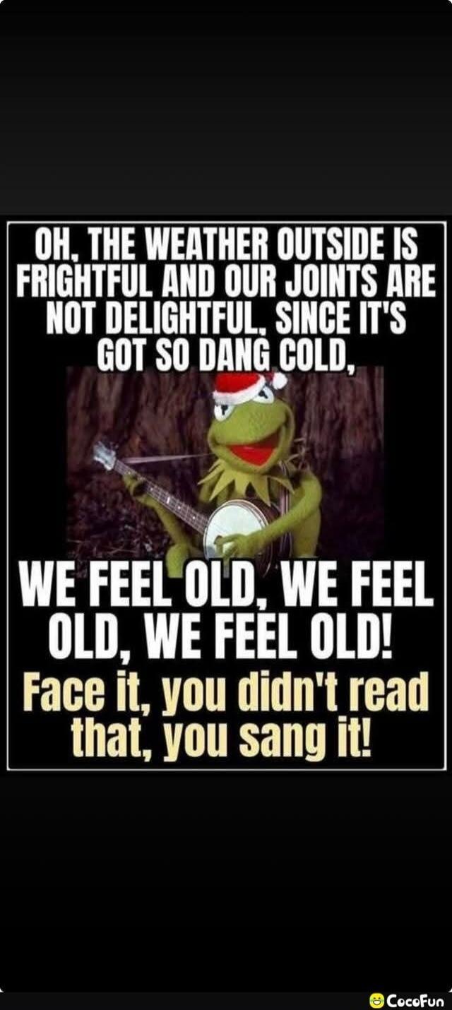 OH, THE WEATHER OUTSIDE IS FRIGHTFUL AND OUR JOINTS ARE NOT DELIGHTFUL, SINCE IT'S GOT SO DANG COLD, WE FEEL OLD, WE FEEL OLD, WE FEEL OLD! Face it, you didn't read that, you sang it!